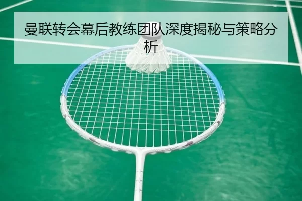 曼联转会幕后教练团队深度揭秘与策略分析