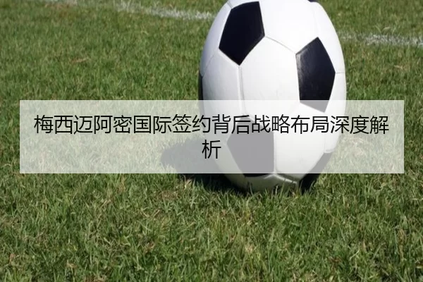 梅西迈阿密国际签约背后战略布局深度解析